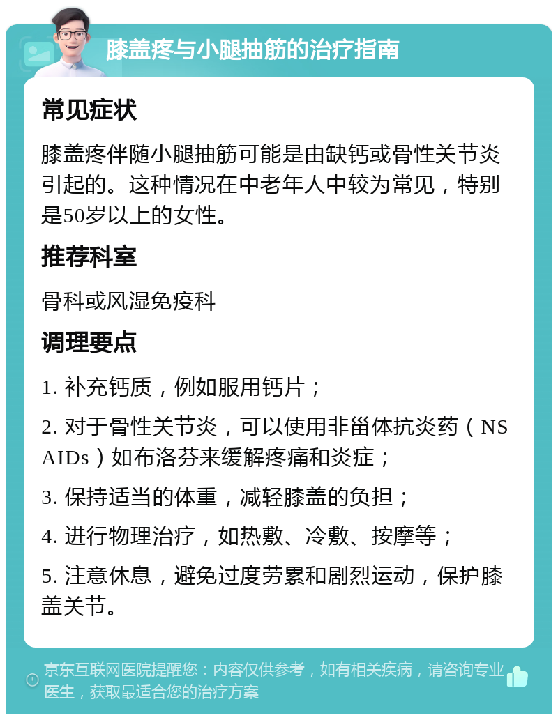 膝盖疼与小腿抽筋的治疗指南 常见症状 膝盖疼伴随小腿抽筋可能是由缺钙或骨性关节炎引起的。这种情况在中老年人中较为常见，特别是50岁以上的女性。 推荐科室 骨科或风湿免疫科 调理要点 1. 补充钙质，例如服用钙片； 2. 对于骨性关节炎，可以使用非甾体抗炎药（NSAIDs）如布洛芬来缓解疼痛和炎症； 3. 保持适当的体重，减轻膝盖的负担； 4. 进行物理治疗，如热敷、冷敷、按摩等； 5. 注意休息，避免过度劳累和剧烈运动，保护膝盖关节。