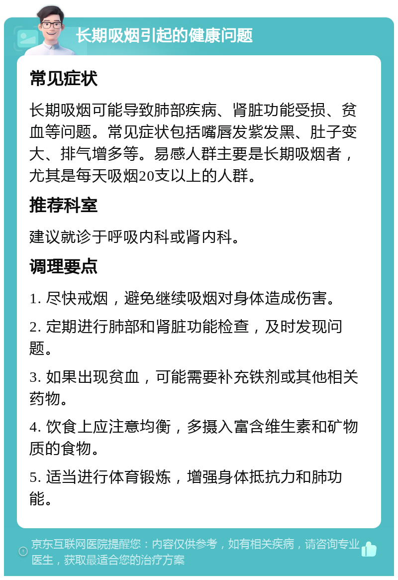 长期吸烟引起的健康问题 常见症状 长期吸烟可能导致肺部疾病、肾脏功能受损、贫血等问题。常见症状包括嘴唇发紫发黑、肚子变大、排气增多等。易感人群主要是长期吸烟者，尤其是每天吸烟20支以上的人群。 推荐科室 建议就诊于呼吸内科或肾内科。 调理要点 1. 尽快戒烟，避免继续吸烟对身体造成伤害。 2. 定期进行肺部和肾脏功能检查，及时发现问题。 3. 如果出现贫血，可能需要补充铁剂或其他相关药物。 4. 饮食上应注意均衡，多摄入富含维生素和矿物质的食物。 5. 适当进行体育锻炼，增强身体抵抗力和肺功能。