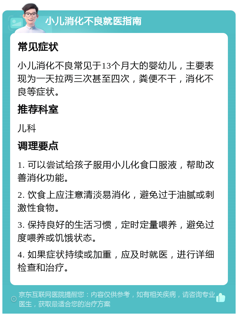 小儿消化不良就医指南 常见症状 小儿消化不良常见于13个月大的婴幼儿，主要表现为一天拉两三次甚至四次，粪便不干，消化不良等症状。 推荐科室 儿科 调理要点 1. 可以尝试给孩子服用小儿化食口服液，帮助改善消化功能。 2. 饮食上应注意清淡易消化，避免过于油腻或刺激性食物。 3. 保持良好的生活习惯，定时定量喂养，避免过度喂养或饥饿状态。 4. 如果症状持续或加重，应及时就医，进行详细检查和治疗。