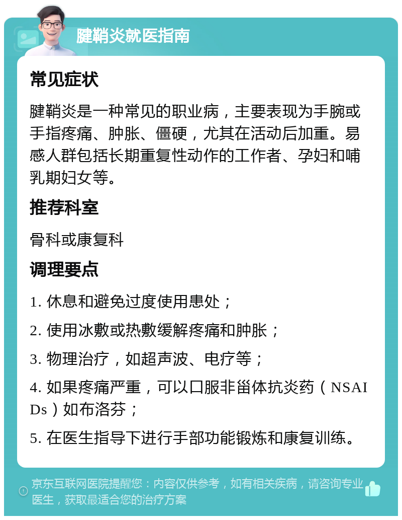 腱鞘炎就医指南 常见症状 腱鞘炎是一种常见的职业病，主要表现为手腕或手指疼痛、肿胀、僵硬，尤其在活动后加重。易感人群包括长期重复性动作的工作者、孕妇和哺乳期妇女等。 推荐科室 骨科或康复科 调理要点 1. 休息和避免过度使用患处； 2. 使用冰敷或热敷缓解疼痛和肿胀； 3. 物理治疗，如超声波、电疗等； 4. 如果疼痛严重，可以口服非甾体抗炎药（NSAIDs）如布洛芬； 5. 在医生指导下进行手部功能锻炼和康复训练。