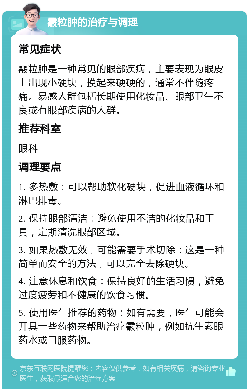 霰粒肿的治疗与调理 常见症状 霰粒肿是一种常见的眼部疾病，主要表现为眼皮上出现小硬块，摸起来硬硬的，通常不伴随疼痛。易感人群包括长期使用化妆品、眼部卫生不良或有眼部疾病的人群。 推荐科室 眼科 调理要点 1. 多热敷：可以帮助软化硬块，促进血液循环和淋巴排毒。 2. 保持眼部清洁：避免使用不洁的化妆品和工具，定期清洗眼部区域。 3. 如果热敷无效，可能需要手术切除：这是一种简单而安全的方法，可以完全去除硬块。 4. 注意休息和饮食：保持良好的生活习惯，避免过度疲劳和不健康的饮食习惯。 5. 使用医生推荐的药物：如有需要，医生可能会开具一些药物来帮助治疗霰粒肿，例如抗生素眼药水或口服药物。