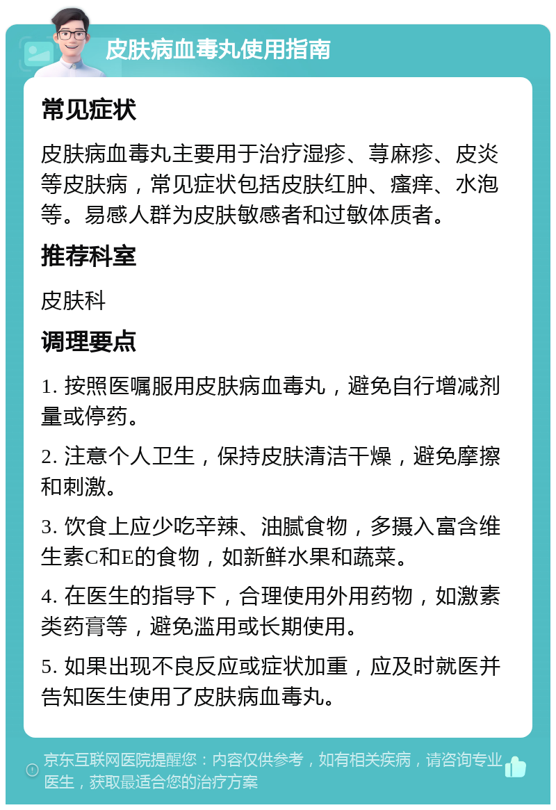 皮肤病血毒丸使用指南 常见症状 皮肤病血毒丸主要用于治疗湿疹、荨麻疹、皮炎等皮肤病，常见症状包括皮肤红肿、瘙痒、水泡等。易感人群为皮肤敏感者和过敏体质者。 推荐科室 皮肤科 调理要点 1. 按照医嘱服用皮肤病血毒丸，避免自行增减剂量或停药。 2. 注意个人卫生，保持皮肤清洁干燥，避免摩擦和刺激。 3. 饮食上应少吃辛辣、油腻食物，多摄入富含维生素C和E的食物，如新鲜水果和蔬菜。 4. 在医生的指导下，合理使用外用药物，如激素类药膏等，避免滥用或长期使用。 5. 如果出现不良反应或症状加重，应及时就医并告知医生使用了皮肤病血毒丸。