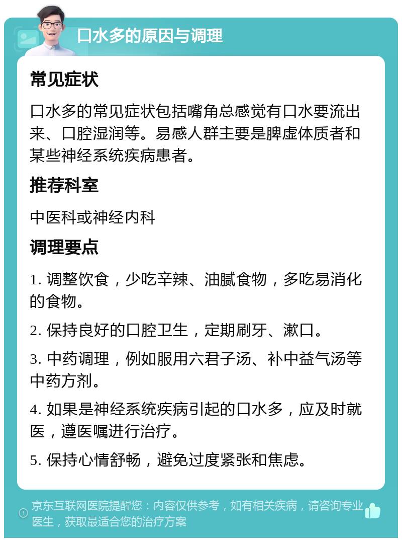 口水多的原因与调理 常见症状 口水多的常见症状包括嘴角总感觉有口水要流出来、口腔湿润等。易感人群主要是脾虚体质者和某些神经系统疾病患者。 推荐科室 中医科或神经内科 调理要点 1. 调整饮食，少吃辛辣、油腻食物，多吃易消化的食物。 2. 保持良好的口腔卫生，定期刷牙、漱口。 3. 中药调理，例如服用六君子汤、补中益气汤等中药方剂。 4. 如果是神经系统疾病引起的口水多，应及时就医，遵医嘱进行治疗。 5. 保持心情舒畅，避免过度紧张和焦虑。