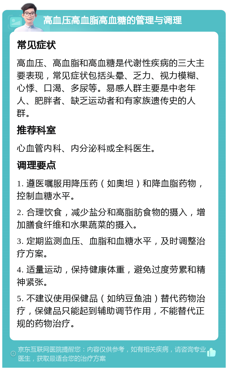 高血压高血脂高血糖的管理与调理 常见症状 高血压、高血脂和高血糖是代谢性疾病的三大主要表现，常见症状包括头晕、乏力、视力模糊、心悸、口渴、多尿等。易感人群主要是中老年人、肥胖者、缺乏运动者和有家族遗传史的人群。 推荐科室 心血管内科、内分泌科或全科医生。 调理要点 1. 遵医嘱服用降压药（如奧坦）和降血脂药物，控制血糖水平。 2. 合理饮食，减少盐分和高脂肪食物的摄入，增加膳食纤维和水果蔬菜的摄入。 3. 定期监测血压、血脂和血糖水平，及时调整治疗方案。 4. 适量运动，保持健康体重，避免过度劳累和精神紧张。 5. 不建议使用保健品（如纳豆鱼油）替代药物治疗，保健品只能起到辅助调节作用，不能替代正规的药物治疗。