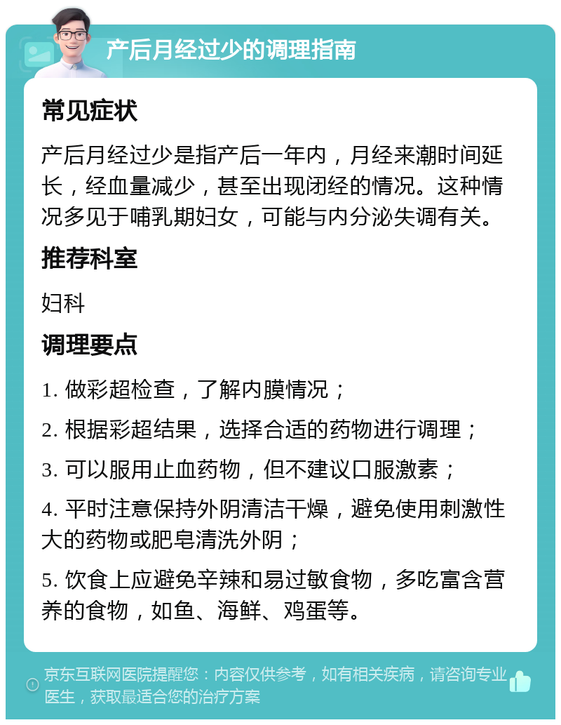 产后月经过少的调理指南 常见症状 产后月经过少是指产后一年内，月经来潮时间延长，经血量减少，甚至出现闭经的情况。这种情况多见于哺乳期妇女，可能与内分泌失调有关。 推荐科室 妇科 调理要点 1. 做彩超检查，了解内膜情况； 2. 根据彩超结果，选择合适的药物进行调理； 3. 可以服用止血药物，但不建议口服激素； 4. 平时注意保持外阴清洁干燥，避免使用刺激性大的药物或肥皂清洗外阴； 5. 饮食上应避免辛辣和易过敏食物，多吃富含营养的食物，如鱼、海鲜、鸡蛋等。