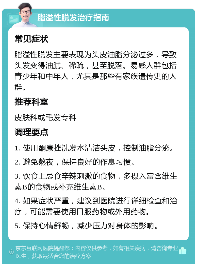 脂溢性脱发治疗指南 常见症状 脂溢性脱发主要表现为头皮油脂分泌过多，导致头发变得油腻、稀疏，甚至脱落。易感人群包括青少年和中年人，尤其是那些有家族遗传史的人群。 推荐科室 皮肤科或毛发专科 调理要点 1. 使用酮康挫洗发水清洁头皮，控制油脂分泌。 2. 避免熬夜，保持良好的作息习惯。 3. 饮食上忌食辛辣刺激的食物，多摄入富含维生素B的食物或补充维生素B。 4. 如果症状严重，建议到医院进行详细检查和治疗，可能需要使用口服药物或外用药物。 5. 保持心情舒畅，减少压力对身体的影响。