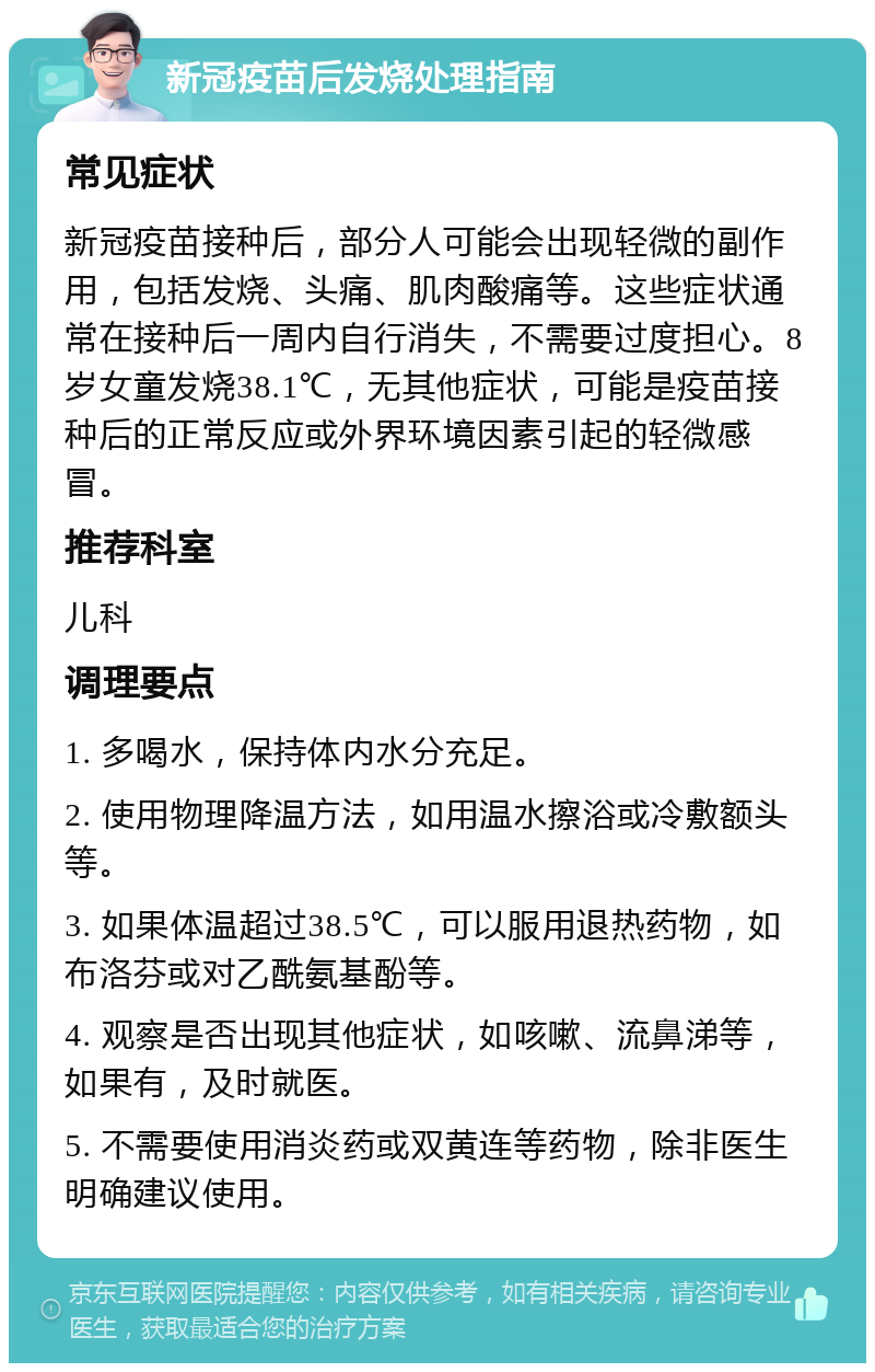 新冠疫苗后发烧处理指南 常见症状 新冠疫苗接种后，部分人可能会出现轻微的副作用，包括发烧、头痛、肌肉酸痛等。这些症状通常在接种后一周内自行消失，不需要过度担心。8岁女童发烧38.1℃，无其他症状，可能是疫苗接种后的正常反应或外界环境因素引起的轻微感冒。 推荐科室 儿科 调理要点 1. 多喝水，保持体内水分充足。 2. 使用物理降温方法，如用温水擦浴或冷敷额头等。 3. 如果体温超过38.5℃，可以服用退热药物，如布洛芬或对乙酰氨基酚等。 4. 观察是否出现其他症状，如咳嗽、流鼻涕等，如果有，及时就医。 5. 不需要使用消炎药或双黄连等药物，除非医生明确建议使用。