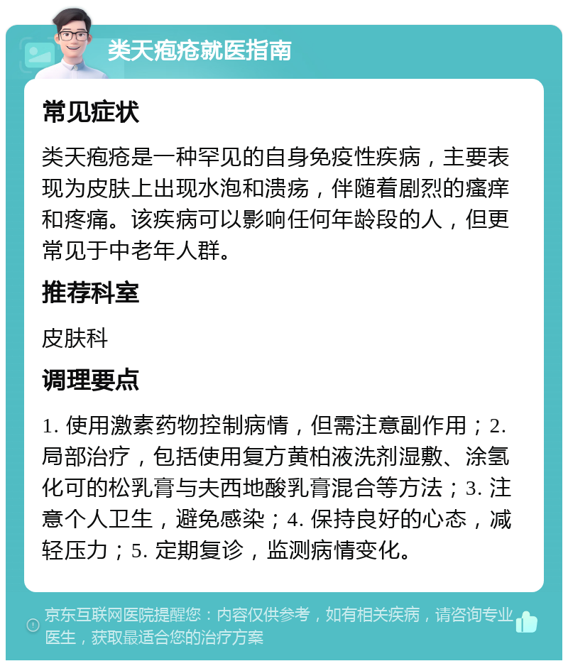 类天疱疮就医指南 常见症状 类天疱疮是一种罕见的自身免疫性疾病，主要表现为皮肤上出现水泡和溃疡，伴随着剧烈的瘙痒和疼痛。该疾病可以影响任何年龄段的人，但更常见于中老年人群。 推荐科室 皮肤科 调理要点 1. 使用激素药物控制病情，但需注意副作用；2. 局部治疗，包括使用复方黄柏液洗剂湿敷、涂氢化可的松乳膏与夫西地酸乳膏混合等方法；3. 注意个人卫生，避免感染；4. 保持良好的心态，减轻压力；5. 定期复诊，监测病情变化。