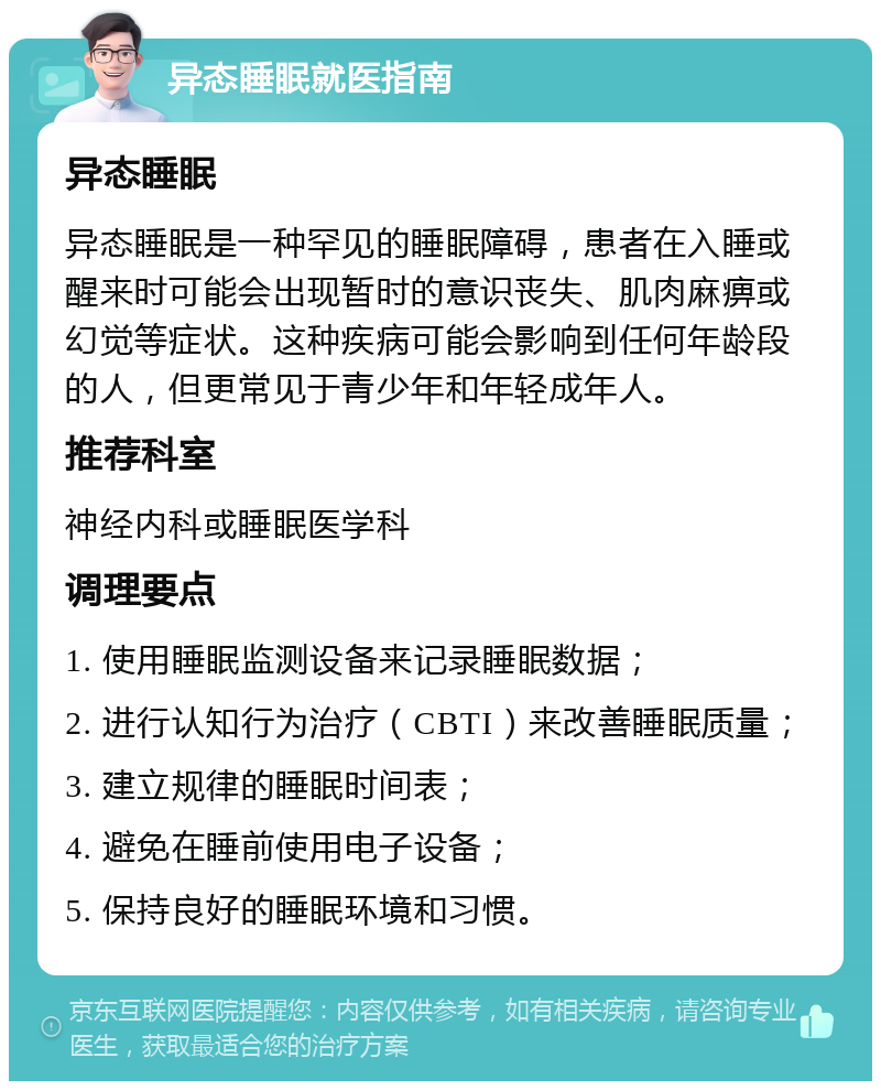 异态睡眠就医指南 异态睡眠 异态睡眠是一种罕见的睡眠障碍，患者在入睡或醒来时可能会出现暂时的意识丧失、肌肉麻痹或幻觉等症状。这种疾病可能会影响到任何年龄段的人，但更常见于青少年和年轻成年人。 推荐科室 神经内科或睡眠医学科 调理要点 1. 使用睡眠监测设备来记录睡眠数据； 2. 进行认知行为治疗（CBTI）来改善睡眠质量； 3. 建立规律的睡眠时间表； 4. 避免在睡前使用电子设备； 5. 保持良好的睡眠环境和习惯。