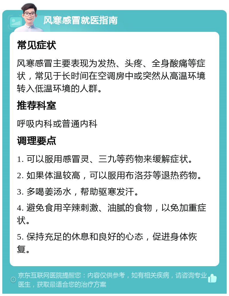 风寒感冒就医指南 常见症状 风寒感冒主要表现为发热、头疼、全身酸痛等症状，常见于长时间在空调房中或突然从高温环境转入低温环境的人群。 推荐科室 呼吸内科或普通内科 调理要点 1. 可以服用感冒灵、三九等药物来缓解症状。 2. 如果体温较高，可以服用布洛芬等退热药物。 3. 多喝姜汤水，帮助驱寒发汗。 4. 避免食用辛辣刺激、油腻的食物，以免加重症状。 5. 保持充足的休息和良好的心态，促进身体恢复。