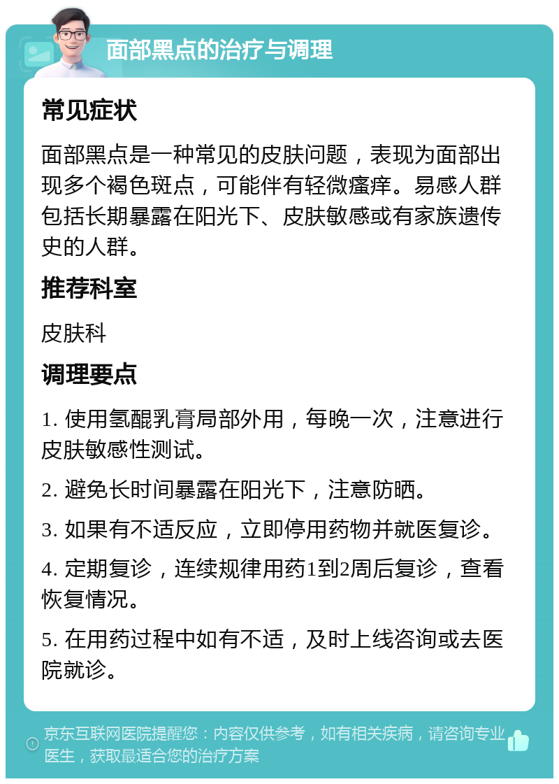 面部黑点的治疗与调理 常见症状 面部黑点是一种常见的皮肤问题，表现为面部出现多个褐色斑点，可能伴有轻微瘙痒。易感人群包括长期暴露在阳光下、皮肤敏感或有家族遗传史的人群。 推荐科室 皮肤科 调理要点 1. 使用氢醌乳膏局部外用，每晚一次，注意进行皮肤敏感性测试。 2. 避免长时间暴露在阳光下，注意防晒。 3. 如果有不适反应，立即停用药物并就医复诊。 4. 定期复诊，连续规律用药1到2周后复诊，查看恢复情况。 5. 在用药过程中如有不适，及时上线咨询或去医院就诊。