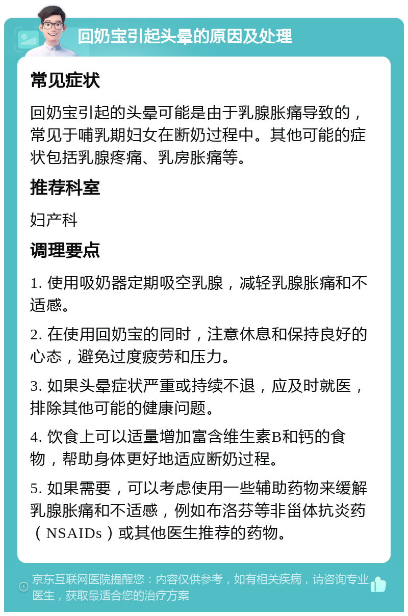 回奶宝引起头晕的原因及处理 常见症状 回奶宝引起的头晕可能是由于乳腺胀痛导致的，常见于哺乳期妇女在断奶过程中。其他可能的症状包括乳腺疼痛、乳房胀痛等。 推荐科室 妇产科 调理要点 1. 使用吸奶器定期吸空乳腺，减轻乳腺胀痛和不适感。 2. 在使用回奶宝的同时，注意休息和保持良好的心态，避免过度疲劳和压力。 3. 如果头晕症状严重或持续不退，应及时就医，排除其他可能的健康问题。 4. 饮食上可以适量增加富含维生素B和钙的食物，帮助身体更好地适应断奶过程。 5. 如果需要，可以考虑使用一些辅助药物来缓解乳腺胀痛和不适感，例如布洛芬等非甾体抗炎药（NSAIDs）或其他医生推荐的药物。