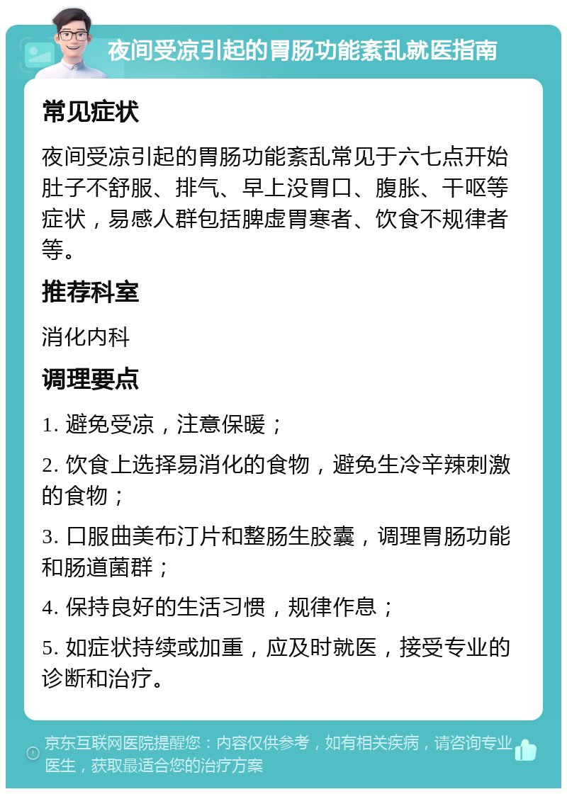 夜间受凉引起的胃肠功能紊乱就医指南 常见症状 夜间受凉引起的胃肠功能紊乱常见于六七点开始肚子不舒服、排气、早上没胃口、腹胀、干呕等症状，易感人群包括脾虚胃寒者、饮食不规律者等。 推荐科室 消化内科 调理要点 1. 避免受凉，注意保暖； 2. 饮食上选择易消化的食物，避免生冷辛辣刺激的食物； 3. 口服曲美布汀片和整肠生胶囊，调理胃肠功能和肠道菌群； 4. 保持良好的生活习惯，规律作息； 5. 如症状持续或加重，应及时就医，接受专业的诊断和治疗。