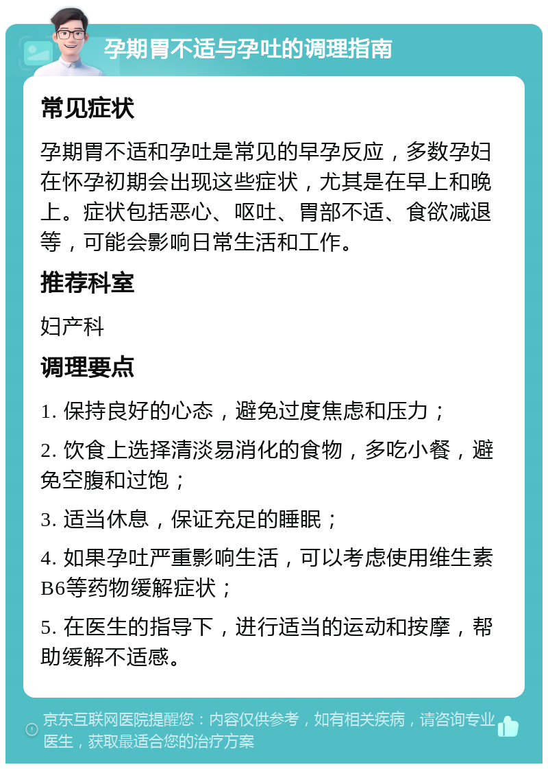 孕期胃不适与孕吐的调理指南 常见症状 孕期胃不适和孕吐是常见的早孕反应，多数孕妇在怀孕初期会出现这些症状，尤其是在早上和晚上。症状包括恶心、呕吐、胃部不适、食欲减退等，可能会影响日常生活和工作。 推荐科室 妇产科 调理要点 1. 保持良好的心态，避免过度焦虑和压力； 2. 饮食上选择清淡易消化的食物，多吃小餐，避免空腹和过饱； 3. 适当休息，保证充足的睡眠； 4. 如果孕吐严重影响生活，可以考虑使用维生素B6等药物缓解症状； 5. 在医生的指导下，进行适当的运动和按摩，帮助缓解不适感。