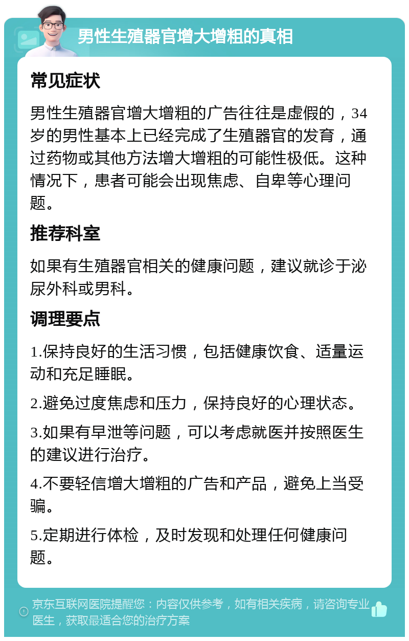 男性生殖器官增大增粗的真相 常见症状 男性生殖器官增大增粗的广告往往是虚假的，34岁的男性基本上已经完成了生殖器官的发育，通过药物或其他方法增大增粗的可能性极低。这种情况下，患者可能会出现焦虑、自卑等心理问题。 推荐科室 如果有生殖器官相关的健康问题，建议就诊于泌尿外科或男科。 调理要点 1.保持良好的生活习惯，包括健康饮食、适量运动和充足睡眠。 2.避免过度焦虑和压力，保持良好的心理状态。 3.如果有早泄等问题，可以考虑就医并按照医生的建议进行治疗。 4.不要轻信增大增粗的广告和产品，避免上当受骗。 5.定期进行体检，及时发现和处理任何健康问题。