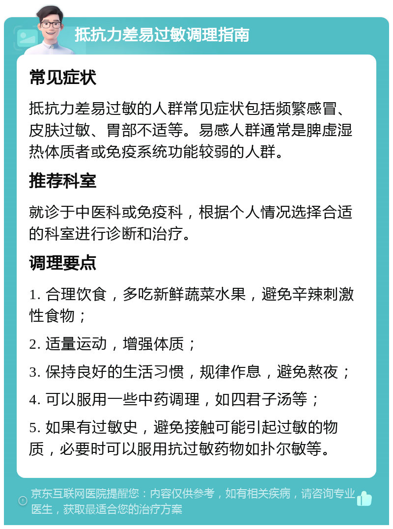 抵抗力差易过敏调理指南 常见症状 抵抗力差易过敏的人群常见症状包括频繁感冒、皮肤过敏、胃部不适等。易感人群通常是脾虚湿热体质者或免疫系统功能较弱的人群。 推荐科室 就诊于中医科或免疫科，根据个人情况选择合适的科室进行诊断和治疗。 调理要点 1. 合理饮食，多吃新鲜蔬菜水果，避免辛辣刺激性食物； 2. 适量运动，增强体质； 3. 保持良好的生活习惯，规律作息，避免熬夜； 4. 可以服用一些中药调理，如四君子汤等； 5. 如果有过敏史，避免接触可能引起过敏的物质，必要时可以服用抗过敏药物如扑尔敏等。