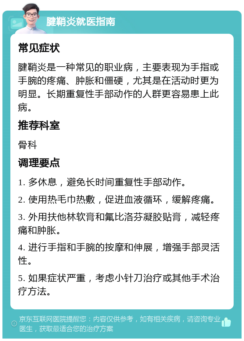 腱鞘炎就医指南 常见症状 腱鞘炎是一种常见的职业病，主要表现为手指或手腕的疼痛、肿胀和僵硬，尤其是在活动时更为明显。长期重复性手部动作的人群更容易患上此病。 推荐科室 骨科 调理要点 1. 多休息，避免长时间重复性手部动作。 2. 使用热毛巾热敷，促进血液循环，缓解疼痛。 3. 外用扶他林软膏和氟比洛芬凝胶贴膏，减轻疼痛和肿胀。 4. 进行手指和手腕的按摩和伸展，增强手部灵活性。 5. 如果症状严重，考虑小针刀治疗或其他手术治疗方法。