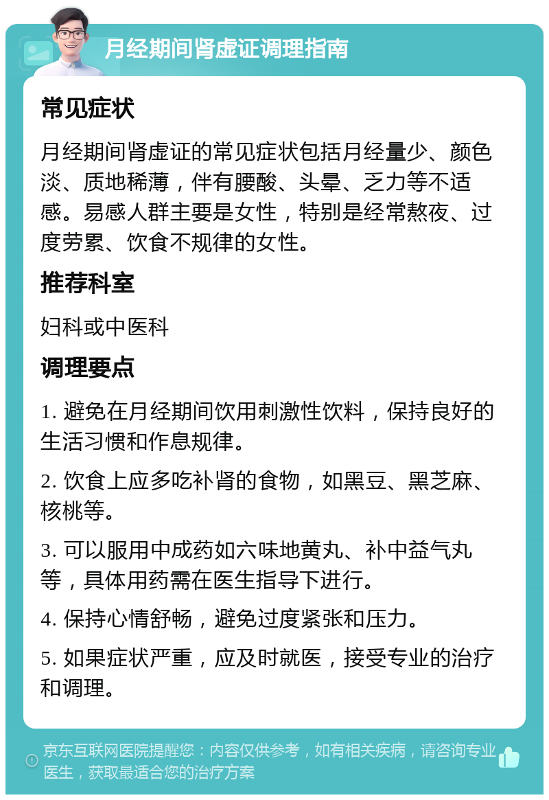 月经期间肾虚证调理指南 常见症状 月经期间肾虚证的常见症状包括月经量少、颜色淡、质地稀薄，伴有腰酸、头晕、乏力等不适感。易感人群主要是女性，特别是经常熬夜、过度劳累、饮食不规律的女性。 推荐科室 妇科或中医科 调理要点 1. 避免在月经期间饮用刺激性饮料，保持良好的生活习惯和作息规律。 2. 饮食上应多吃补肾的食物，如黑豆、黑芝麻、核桃等。 3. 可以服用中成药如六味地黄丸、补中益气丸等，具体用药需在医生指导下进行。 4. 保持心情舒畅，避免过度紧张和压力。 5. 如果症状严重，应及时就医，接受专业的治疗和调理。