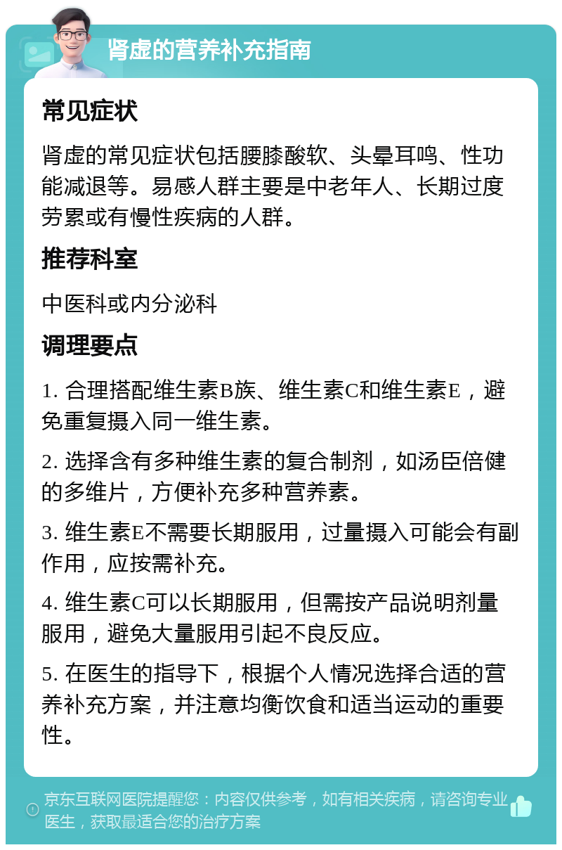 肾虚的营养补充指南 常见症状 肾虚的常见症状包括腰膝酸软、头晕耳鸣、性功能减退等。易感人群主要是中老年人、长期过度劳累或有慢性疾病的人群。 推荐科室 中医科或内分泌科 调理要点 1. 合理搭配维生素B族、维生素C和维生素E，避免重复摄入同一维生素。 2. 选择含有多种维生素的复合制剂，如汤臣倍健的多维片，方便补充多种营养素。 3. 维生素E不需要长期服用，过量摄入可能会有副作用，应按需补充。 4. 维生素C可以长期服用，但需按产品说明剂量服用，避免大量服用引起不良反应。 5. 在医生的指导下，根据个人情况选择合适的营养补充方案，并注意均衡饮食和适当运动的重要性。