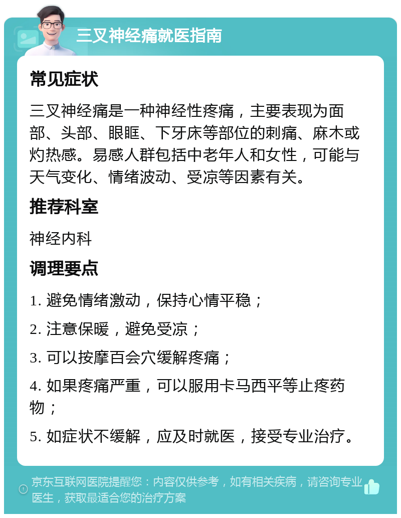 三叉神经痛就医指南 常见症状 三叉神经痛是一种神经性疼痛，主要表现为面部、头部、眼眶、下牙床等部位的刺痛、麻木或灼热感。易感人群包括中老年人和女性，可能与天气变化、情绪波动、受凉等因素有关。 推荐科室 神经内科 调理要点 1. 避免情绪激动，保持心情平稳； 2. 注意保暖，避免受凉； 3. 可以按摩百会穴缓解疼痛； 4. 如果疼痛严重，可以服用卡马西平等止疼药物； 5. 如症状不缓解，应及时就医，接受专业治疗。