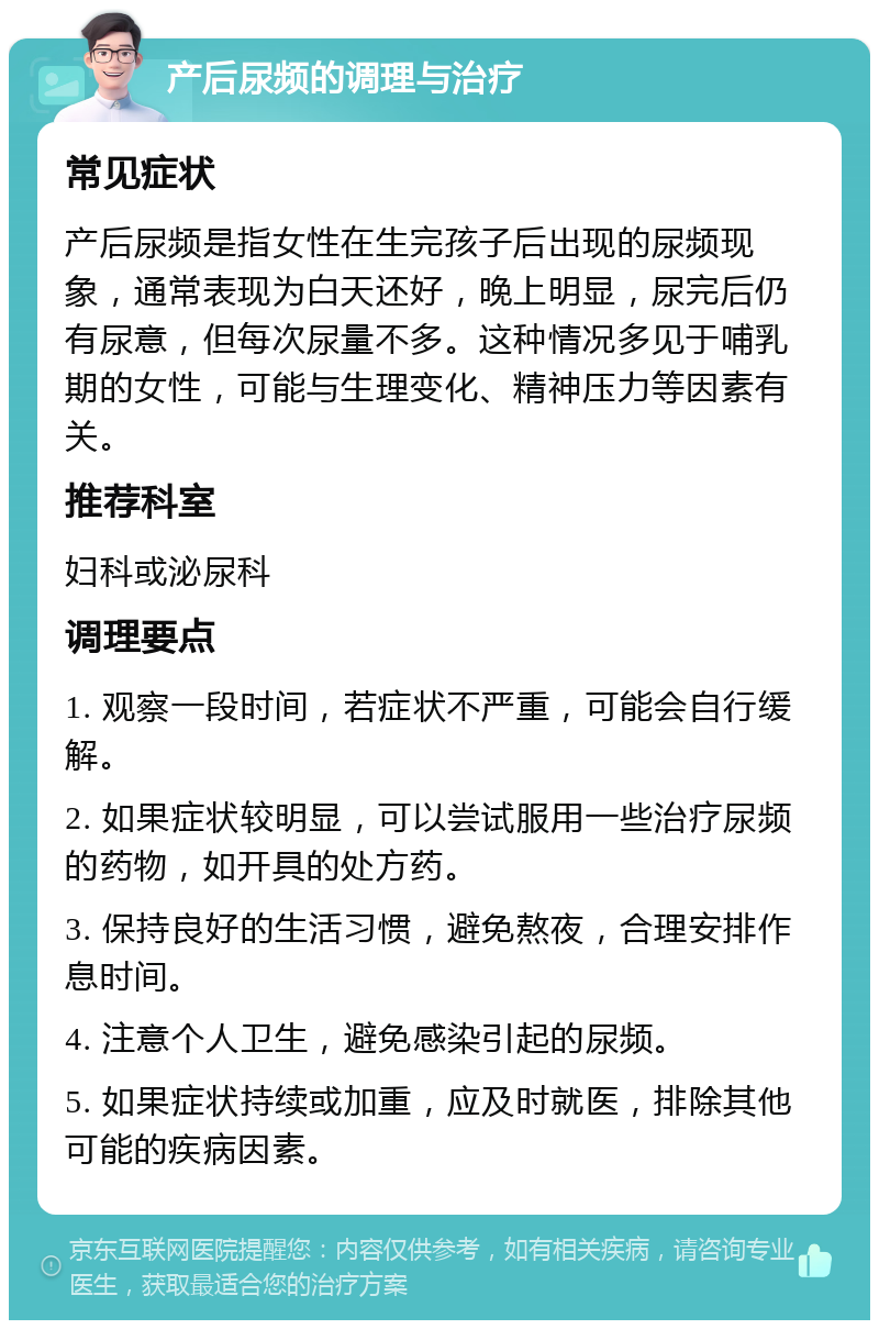 产后尿频的调理与治疗 常见症状 产后尿频是指女性在生完孩子后出现的尿频现象，通常表现为白天还好，晚上明显，尿完后仍有尿意，但每次尿量不多。这种情况多见于哺乳期的女性，可能与生理变化、精神压力等因素有关。 推荐科室 妇科或泌尿科 调理要点 1. 观察一段时间，若症状不严重，可能会自行缓解。 2. 如果症状较明显，可以尝试服用一些治疗尿频的药物，如开具的处方药。 3. 保持良好的生活习惯，避免熬夜，合理安排作息时间。 4. 注意个人卫生，避免感染引起的尿频。 5. 如果症状持续或加重，应及时就医，排除其他可能的疾病因素。