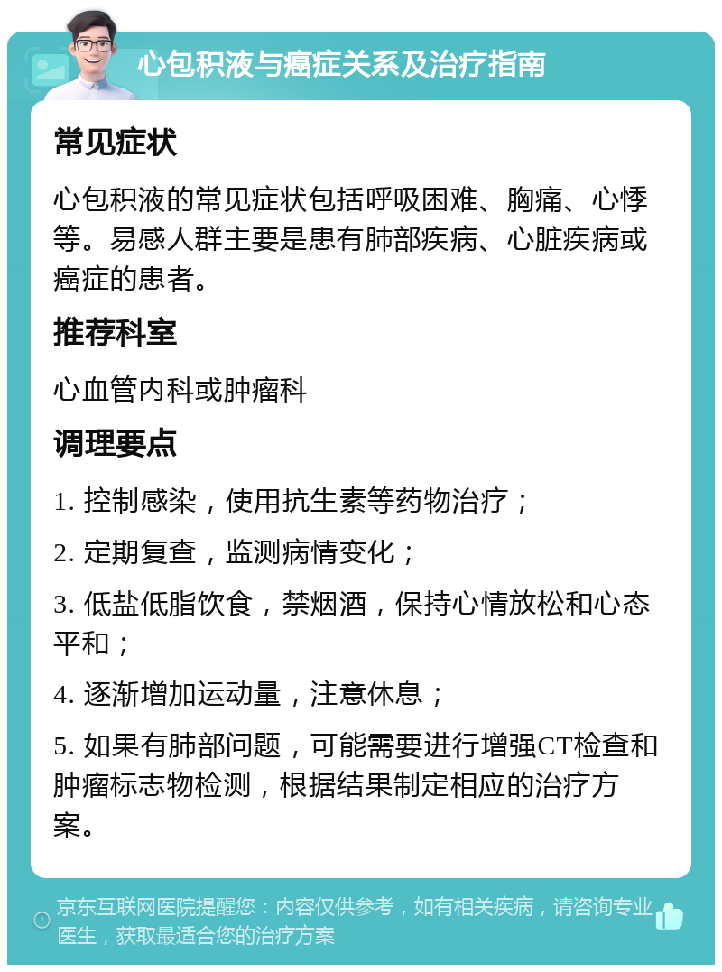 心包积液与癌症关系及治疗指南 常见症状 心包积液的常见症状包括呼吸困难、胸痛、心悸等。易感人群主要是患有肺部疾病、心脏疾病或癌症的患者。 推荐科室 心血管内科或肿瘤科 调理要点 1. 控制感染，使用抗生素等药物治疗； 2. 定期复查，监测病情变化； 3. 低盐低脂饮食，禁烟酒，保持心情放松和心态平和； 4. 逐渐增加运动量，注意休息； 5. 如果有肺部问题，可能需要进行增强CT检查和肿瘤标志物检测，根据结果制定相应的治疗方案。