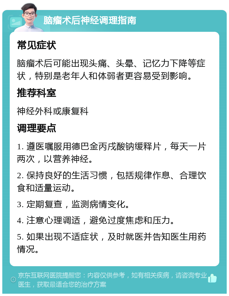 脑瘤术后神经调理指南 常见症状 脑瘤术后可能出现头痛、头晕、记忆力下降等症状，特别是老年人和体弱者更容易受到影响。 推荐科室 神经外科或康复科 调理要点 1. 遵医嘱服用德巴金丙戌酸钠缓释片，每天一片两次，以营养神经。 2. 保持良好的生活习惯，包括规律作息、合理饮食和适量运动。 3. 定期复查，监测病情变化。 4. 注意心理调适，避免过度焦虑和压力。 5. 如果出现不适症状，及时就医并告知医生用药情况。