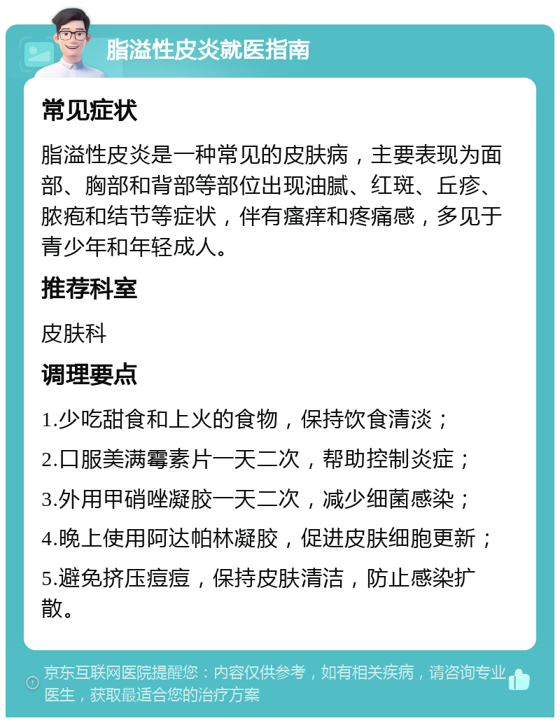 脂溢性皮炎就医指南 常见症状 脂溢性皮炎是一种常见的皮肤病，主要表现为面部、胸部和背部等部位出现油腻、红斑、丘疹、脓疱和结节等症状，伴有瘙痒和疼痛感，多见于青少年和年轻成人。 推荐科室 皮肤科 调理要点 1.少吃甜食和上火的食物，保持饮食清淡； 2.口服美满霉素片一天二次，帮助控制炎症； 3.外用甲硝唑凝胶一天二次，减少细菌感染； 4.晚上使用阿达帕林凝胶，促进皮肤细胞更新； 5.避免挤压痘痘，保持皮肤清洁，防止感染扩散。