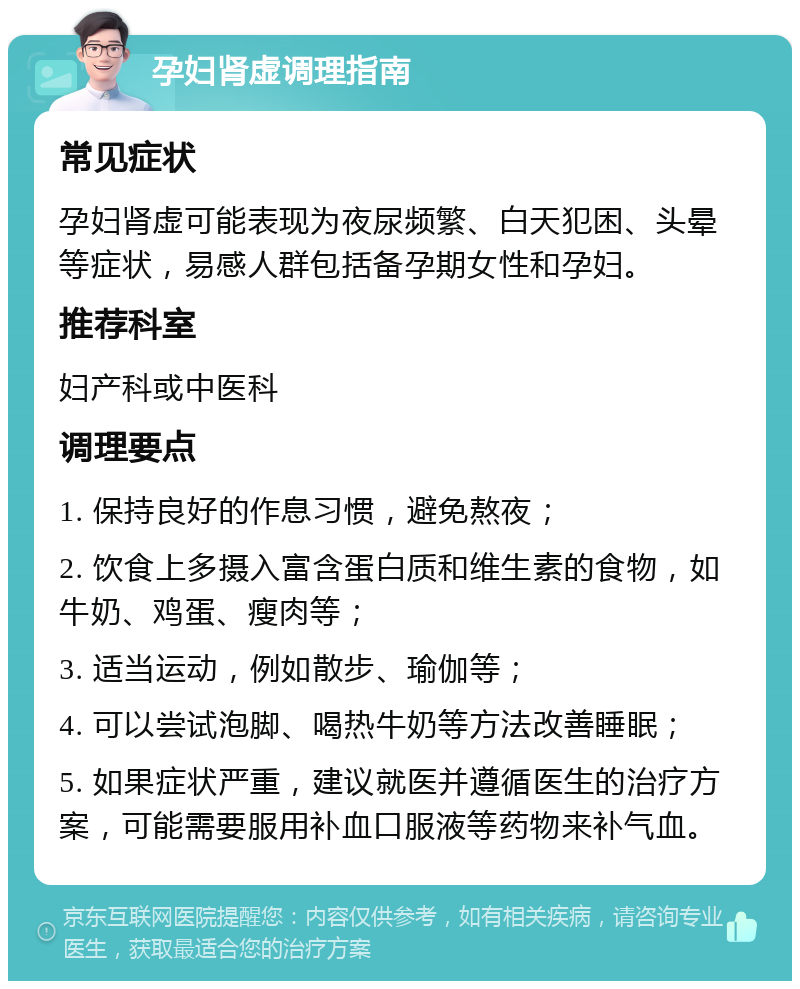 孕妇肾虚调理指南 常见症状 孕妇肾虚可能表现为夜尿频繁、白天犯困、头晕等症状，易感人群包括备孕期女性和孕妇。 推荐科室 妇产科或中医科 调理要点 1. 保持良好的作息习惯，避免熬夜； 2. 饮食上多摄入富含蛋白质和维生素的食物，如牛奶、鸡蛋、瘦肉等； 3. 适当运动，例如散步、瑜伽等； 4. 可以尝试泡脚、喝热牛奶等方法改善睡眠； 5. 如果症状严重，建议就医并遵循医生的治疗方案，可能需要服用补血口服液等药物来补气血。