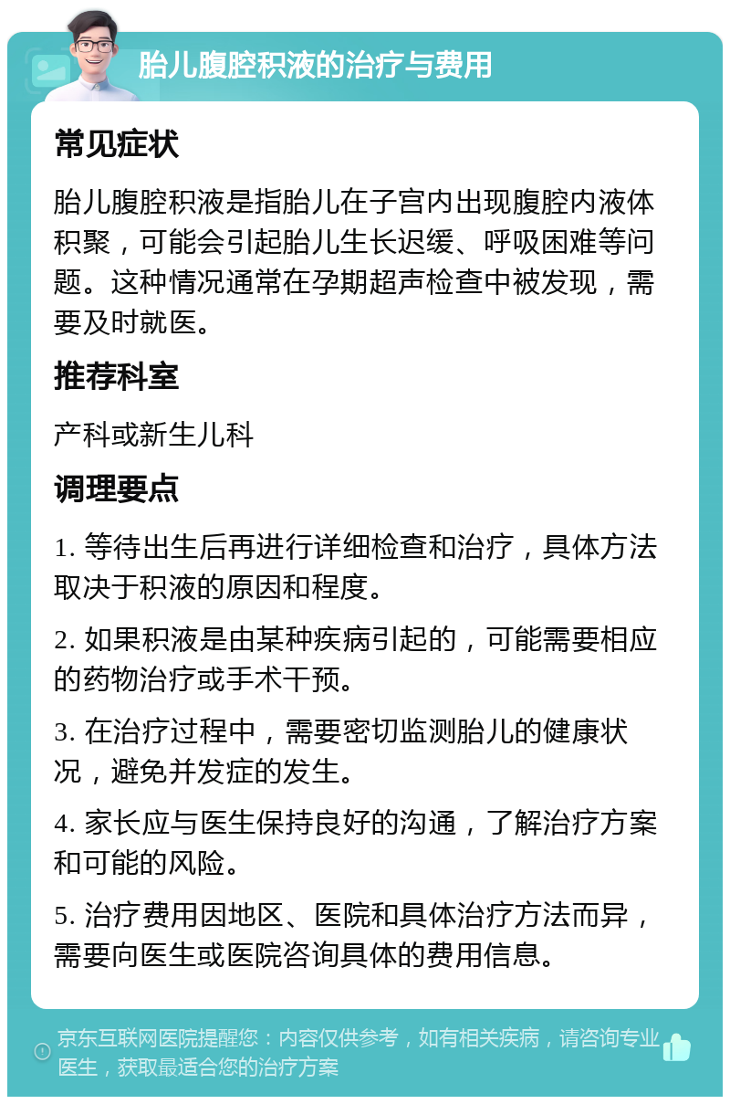 胎儿腹腔积液的治疗与费用 常见症状 胎儿腹腔积液是指胎儿在子宫内出现腹腔内液体积聚，可能会引起胎儿生长迟缓、呼吸困难等问题。这种情况通常在孕期超声检查中被发现，需要及时就医。 推荐科室 产科或新生儿科 调理要点 1. 等待出生后再进行详细检查和治疗，具体方法取决于积液的原因和程度。 2. 如果积液是由某种疾病引起的，可能需要相应的药物治疗或手术干预。 3. 在治疗过程中，需要密切监测胎儿的健康状况，避免并发症的发生。 4. 家长应与医生保持良好的沟通，了解治疗方案和可能的风险。 5. 治疗费用因地区、医院和具体治疗方法而异，需要向医生或医院咨询具体的费用信息。