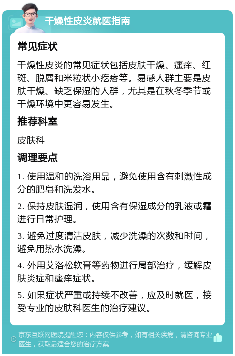 干燥性皮炎就医指南 常见症状 干燥性皮炎的常见症状包括皮肤干燥、瘙痒、红斑、脱屑和米粒状小疙瘩等。易感人群主要是皮肤干燥、缺乏保湿的人群，尤其是在秋冬季节或干燥环境中更容易发生。 推荐科室 皮肤科 调理要点 1. 使用温和的洗浴用品，避免使用含有刺激性成分的肥皂和洗发水。 2. 保持皮肤湿润，使用含有保湿成分的乳液或霜进行日常护理。 3. 避免过度清洁皮肤，减少洗澡的次数和时间，避免用热水洗澡。 4. 外用艾洛松软膏等药物进行局部治疗，缓解皮肤炎症和瘙痒症状。 5. 如果症状严重或持续不改善，应及时就医，接受专业的皮肤科医生的治疗建议。