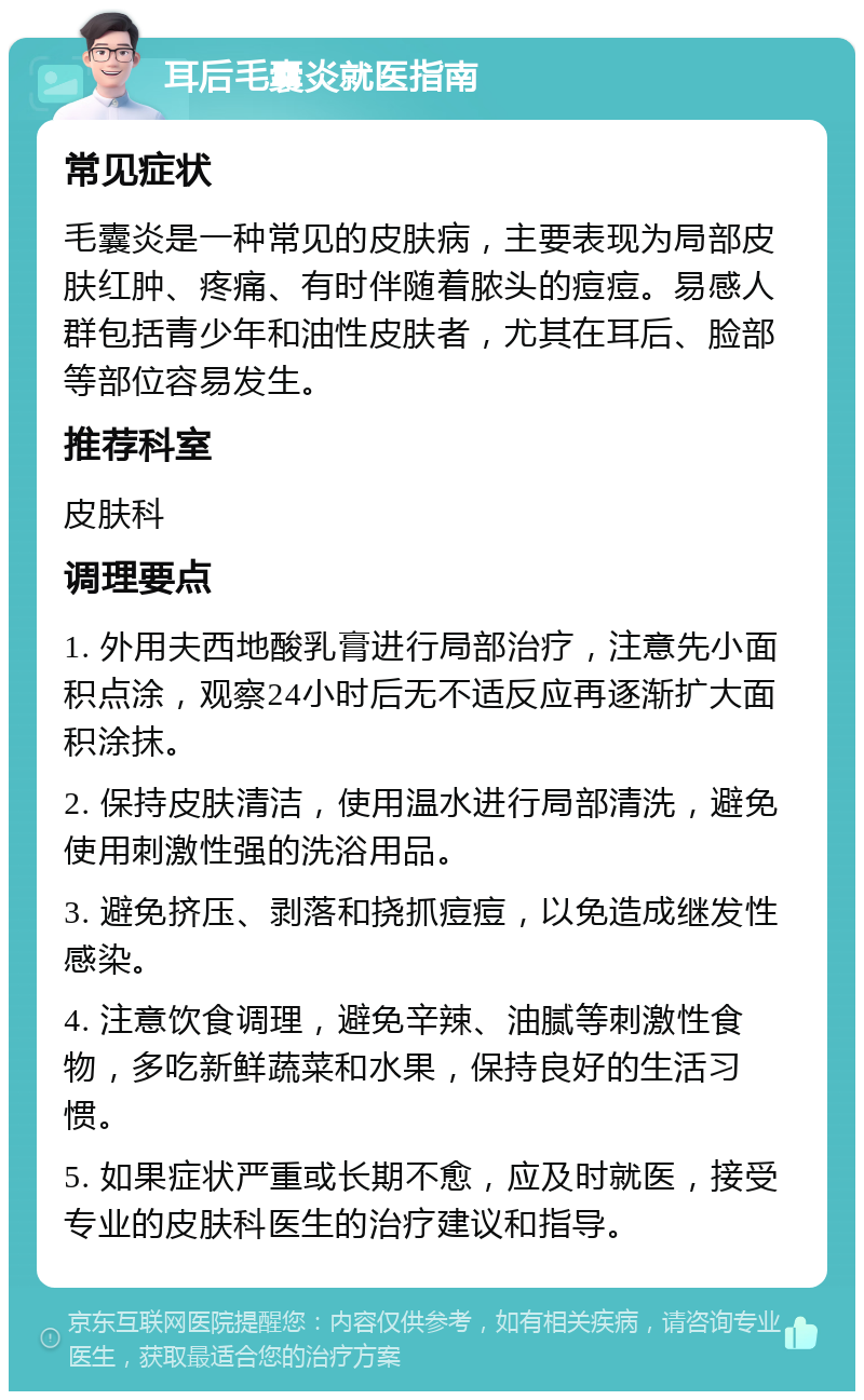 耳后毛囊炎就医指南 常见症状 毛囊炎是一种常见的皮肤病，主要表现为局部皮肤红肿、疼痛、有时伴随着脓头的痘痘。易感人群包括青少年和油性皮肤者，尤其在耳后、脸部等部位容易发生。 推荐科室 皮肤科 调理要点 1. 外用夫西地酸乳膏进行局部治疗，注意先小面积点涂，观察24小时后无不适反应再逐渐扩大面积涂抹。 2. 保持皮肤清洁，使用温水进行局部清洗，避免使用刺激性强的洗浴用品。 3. 避免挤压、剥落和挠抓痘痘，以免造成继发性感染。 4. 注意饮食调理，避免辛辣、油腻等刺激性食物，多吃新鲜蔬菜和水果，保持良好的生活习惯。 5. 如果症状严重或长期不愈，应及时就医，接受专业的皮肤科医生的治疗建议和指导。