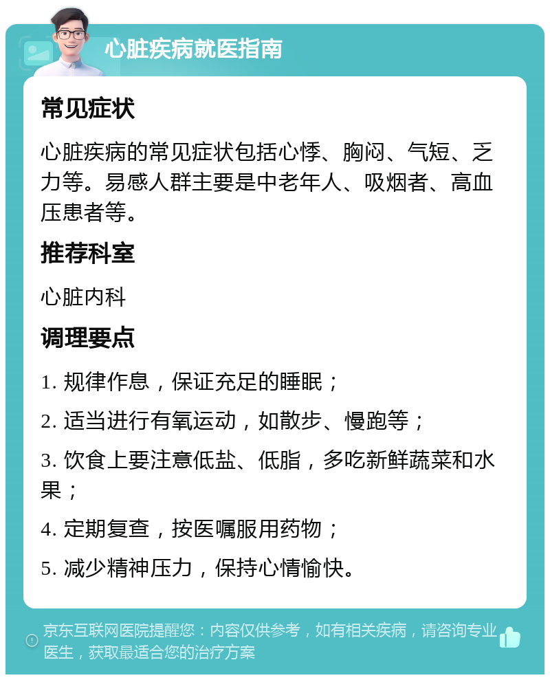 心脏疾病就医指南 常见症状 心脏疾病的常见症状包括心悸、胸闷、气短、乏力等。易感人群主要是中老年人、吸烟者、高血压患者等。 推荐科室 心脏内科 调理要点 1. 规律作息，保证充足的睡眠； 2. 适当进行有氧运动，如散步、慢跑等； 3. 饮食上要注意低盐、低脂，多吃新鲜蔬菜和水果； 4. 定期复查，按医嘱服用药物； 5. 减少精神压力，保持心情愉快。