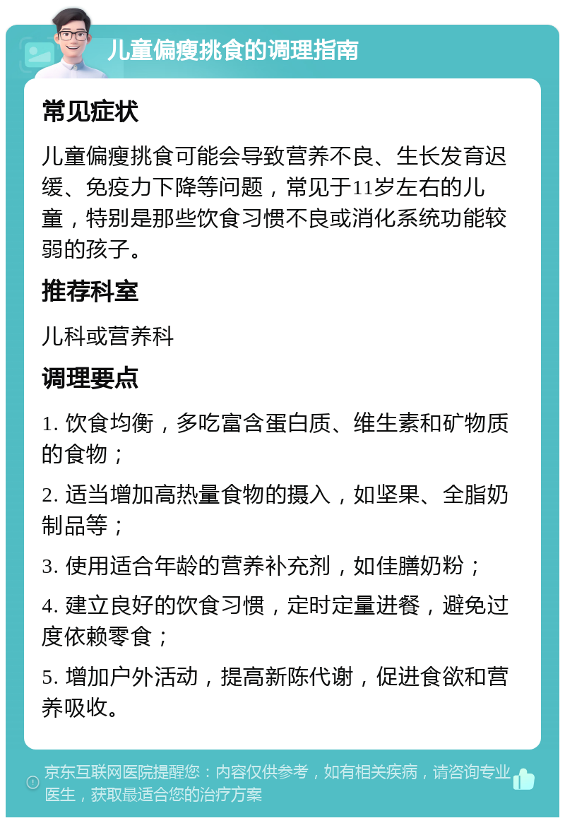 儿童偏瘦挑食的调理指南 常见症状 儿童偏瘦挑食可能会导致营养不良、生长发育迟缓、免疫力下降等问题，常见于11岁左右的儿童，特别是那些饮食习惯不良或消化系统功能较弱的孩子。 推荐科室 儿科或营养科 调理要点 1. 饮食均衡，多吃富含蛋白质、维生素和矿物质的食物； 2. 适当增加高热量食物的摄入，如坚果、全脂奶制品等； 3. 使用适合年龄的营养补充剂，如佳膳奶粉； 4. 建立良好的饮食习惯，定时定量进餐，避免过度依赖零食； 5. 增加户外活动，提高新陈代谢，促进食欲和营养吸收。