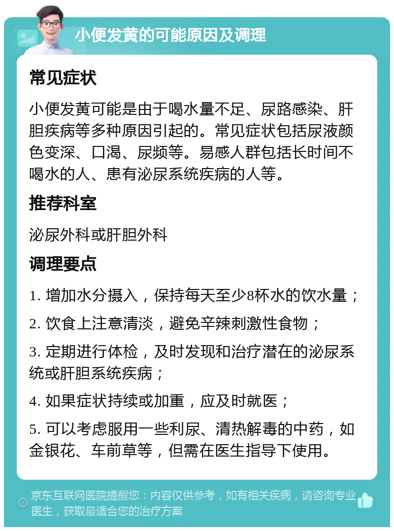 小便发黄的可能原因及调理 常见症状 小便发黄可能是由于喝水量不足、尿路感染、肝胆疾病等多种原因引起的。常见症状包括尿液颜色变深、口渴、尿频等。易感人群包括长时间不喝水的人、患有泌尿系统疾病的人等。 推荐科室 泌尿外科或肝胆外科 调理要点 1. 增加水分摄入，保持每天至少8杯水的饮水量； 2. 饮食上注意清淡，避免辛辣刺激性食物； 3. 定期进行体检，及时发现和治疗潜在的泌尿系统或肝胆系统疾病； 4. 如果症状持续或加重，应及时就医； 5. 可以考虑服用一些利尿、清热解毒的中药，如金银花、车前草等，但需在医生指导下使用。