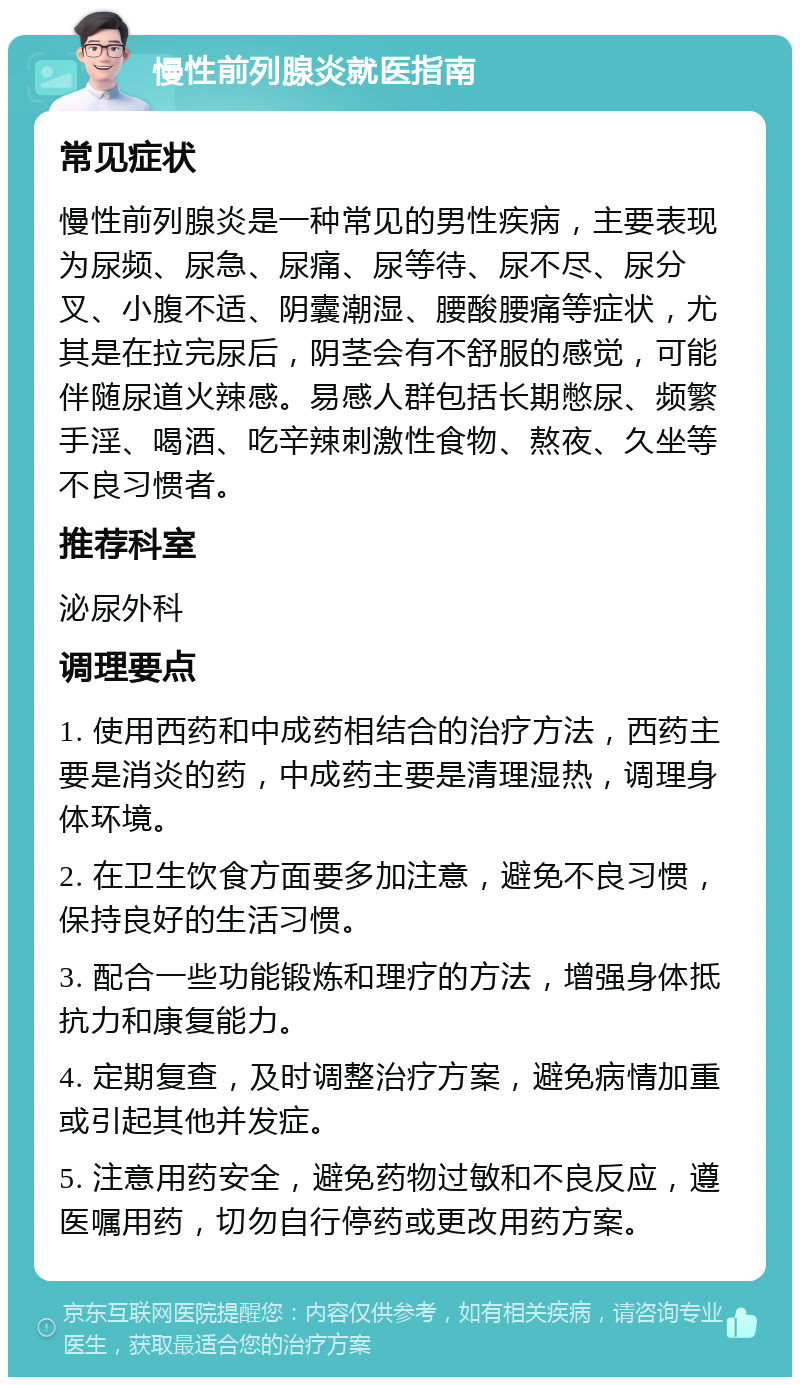 慢性前列腺炎就医指南 常见症状 慢性前列腺炎是一种常见的男性疾病，主要表现为尿频、尿急、尿痛、尿等待、尿不尽、尿分叉、小腹不适、阴囊潮湿、腰酸腰痛等症状，尤其是在拉完尿后，阴茎会有不舒服的感觉，可能伴随尿道火辣感。易感人群包括长期憋尿、频繁手淫、喝酒、吃辛辣刺激性食物、熬夜、久坐等不良习惯者。 推荐科室 泌尿外科 调理要点 1. 使用西药和中成药相结合的治疗方法，西药主要是消炎的药，中成药主要是清理湿热，调理身体环境。 2. 在卫生饮食方面要多加注意，避免不良习惯，保持良好的生活习惯。 3. 配合一些功能锻炼和理疗的方法，增强身体抵抗力和康复能力。 4. 定期复查，及时调整治疗方案，避免病情加重或引起其他并发症。 5. 注意用药安全，避免药物过敏和不良反应，遵医嘱用药，切勿自行停药或更改用药方案。