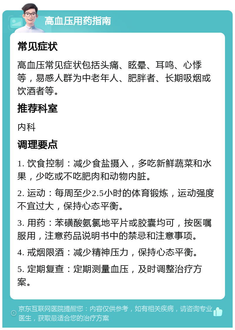 高血压用药指南 常见症状 高血压常见症状包括头痛、眩晕、耳鸣、心悸等，易感人群为中老年人、肥胖者、长期吸烟或饮酒者等。 推荐科室 内科 调理要点 1. 饮食控制：减少食盐摄入，多吃新鲜蔬菜和水果，少吃或不吃肥肉和动物内脏。 2. 运动：每周至少2.5小时的体育锻炼，运动强度不宜过大，保持心态平衡。 3. 用药：苯磺酸氨氯地平片或胶囊均可，按医嘱服用，注意药品说明书中的禁忌和注意事项。 4. 戒烟限酒：减少精神压力，保持心态平衡。 5. 定期复查：定期测量血压，及时调整治疗方案。