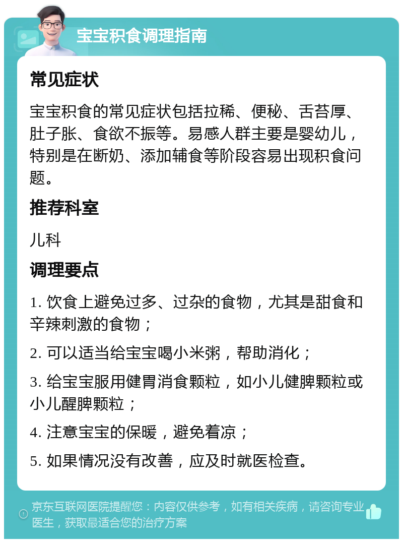 宝宝积食调理指南 常见症状 宝宝积食的常见症状包括拉稀、便秘、舌苔厚、肚子胀、食欲不振等。易感人群主要是婴幼儿，特别是在断奶、添加辅食等阶段容易出现积食问题。 推荐科室 儿科 调理要点 1. 饮食上避免过多、过杂的食物，尤其是甜食和辛辣刺激的食物； 2. 可以适当给宝宝喝小米粥，帮助消化； 3. 给宝宝服用健胃消食颗粒，如小儿健脾颗粒或小儿醒脾颗粒； 4. 注意宝宝的保暖，避免着凉； 5. 如果情况没有改善，应及时就医检查。