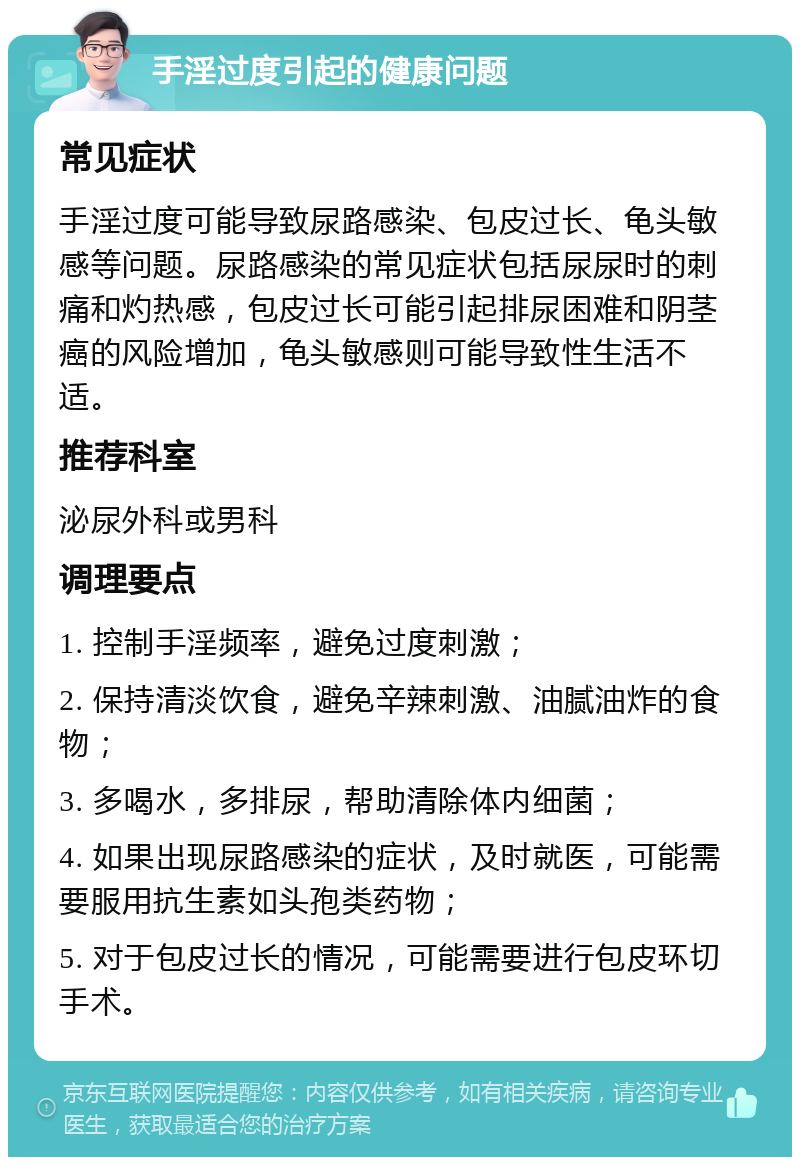 手淫过度引起的健康问题 常见症状 手淫过度可能导致尿路感染、包皮过长、龟头敏感等问题。尿路感染的常见症状包括尿尿时的刺痛和灼热感，包皮过长可能引起排尿困难和阴茎癌的风险增加，龟头敏感则可能导致性生活不适。 推荐科室 泌尿外科或男科 调理要点 1. 控制手淫频率，避免过度刺激； 2. 保持清淡饮食，避免辛辣刺激、油腻油炸的食物； 3. 多喝水，多排尿，帮助清除体内细菌； 4. 如果出现尿路感染的症状，及时就医，可能需要服用抗生素如头孢类药物； 5. 对于包皮过长的情况，可能需要进行包皮环切手术。