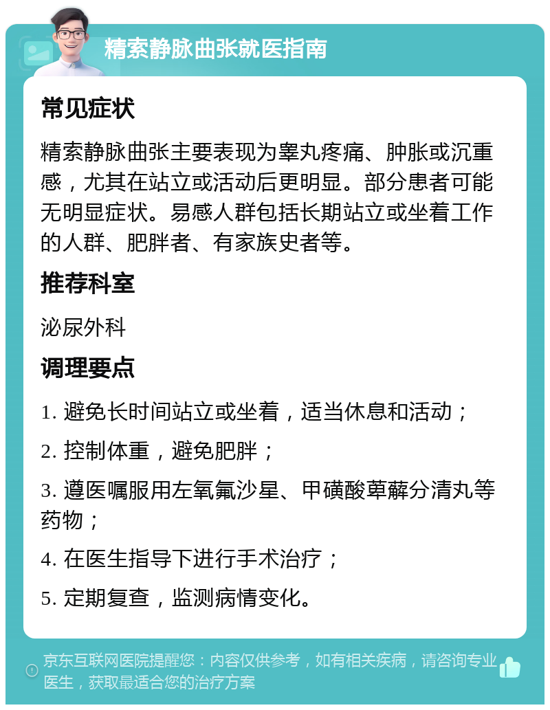 精索静脉曲张就医指南 常见症状 精索静脉曲张主要表现为睾丸疼痛、肿胀或沉重感，尤其在站立或活动后更明显。部分患者可能无明显症状。易感人群包括长期站立或坐着工作的人群、肥胖者、有家族史者等。 推荐科室 泌尿外科 调理要点 1. 避免长时间站立或坐着，适当休息和活动； 2. 控制体重，避免肥胖； 3. 遵医嘱服用左氧氟沙星、甲磺酸萆薢分清丸等药物； 4. 在医生指导下进行手术治疗； 5. 定期复查，监测病情变化。