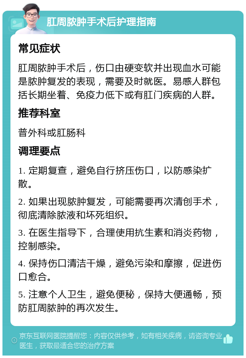 肛周脓肿手术后护理指南 常见症状 肛周脓肿手术后，伤口由硬变软并出现血水可能是脓肿复发的表现，需要及时就医。易感人群包括长期坐着、免疫力低下或有肛门疾病的人群。 推荐科室 普外科或肛肠科 调理要点 1. 定期复查，避免自行挤压伤口，以防感染扩散。 2. 如果出现脓肿复发，可能需要再次清创手术，彻底清除脓液和坏死组织。 3. 在医生指导下，合理使用抗生素和消炎药物，控制感染。 4. 保持伤口清洁干燥，避免污染和摩擦，促进伤口愈合。 5. 注意个人卫生，避免便秘，保持大便通畅，预防肛周脓肿的再次发生。