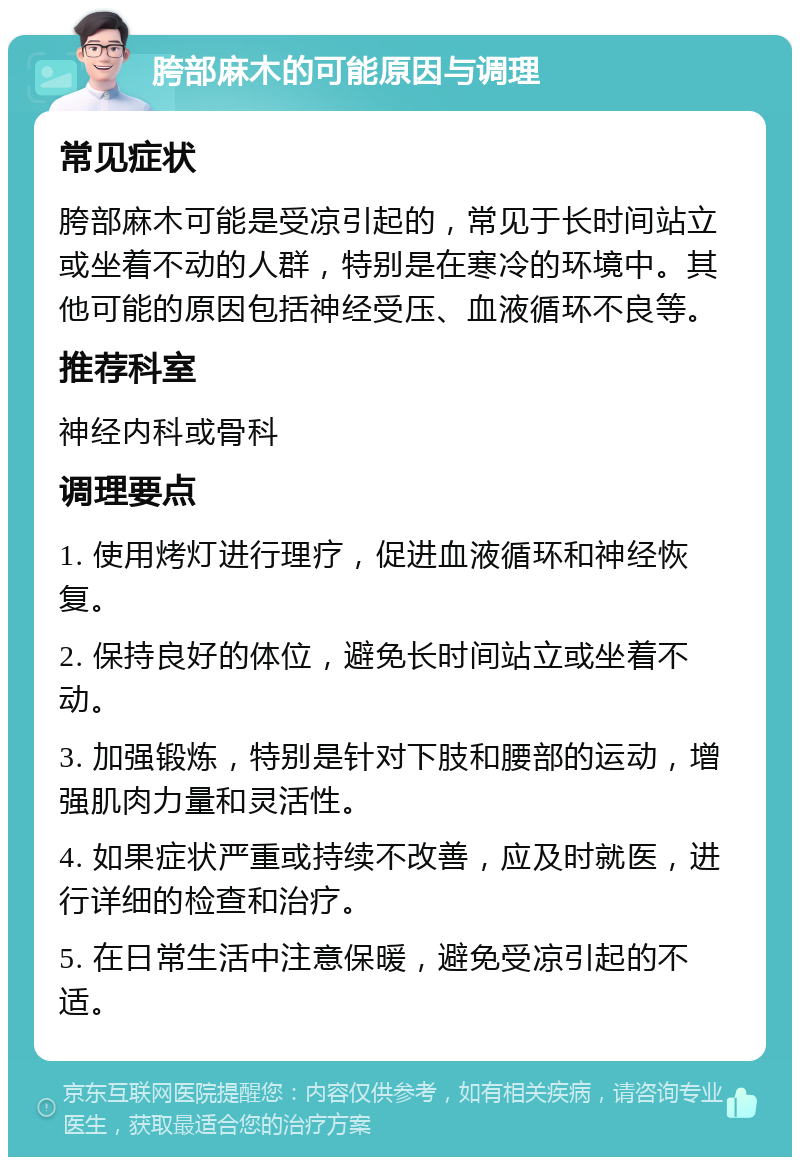 胯部麻木的可能原因与调理 常见症状 胯部麻木可能是受凉引起的，常见于长时间站立或坐着不动的人群，特别是在寒冷的环境中。其他可能的原因包括神经受压、血液循环不良等。 推荐科室 神经内科或骨科 调理要点 1. 使用烤灯进行理疗，促进血液循环和神经恢复。 2. 保持良好的体位，避免长时间站立或坐着不动。 3. 加强锻炼，特别是针对下肢和腰部的运动，增强肌肉力量和灵活性。 4. 如果症状严重或持续不改善，应及时就医，进行详细的检查和治疗。 5. 在日常生活中注意保暖，避免受凉引起的不适。