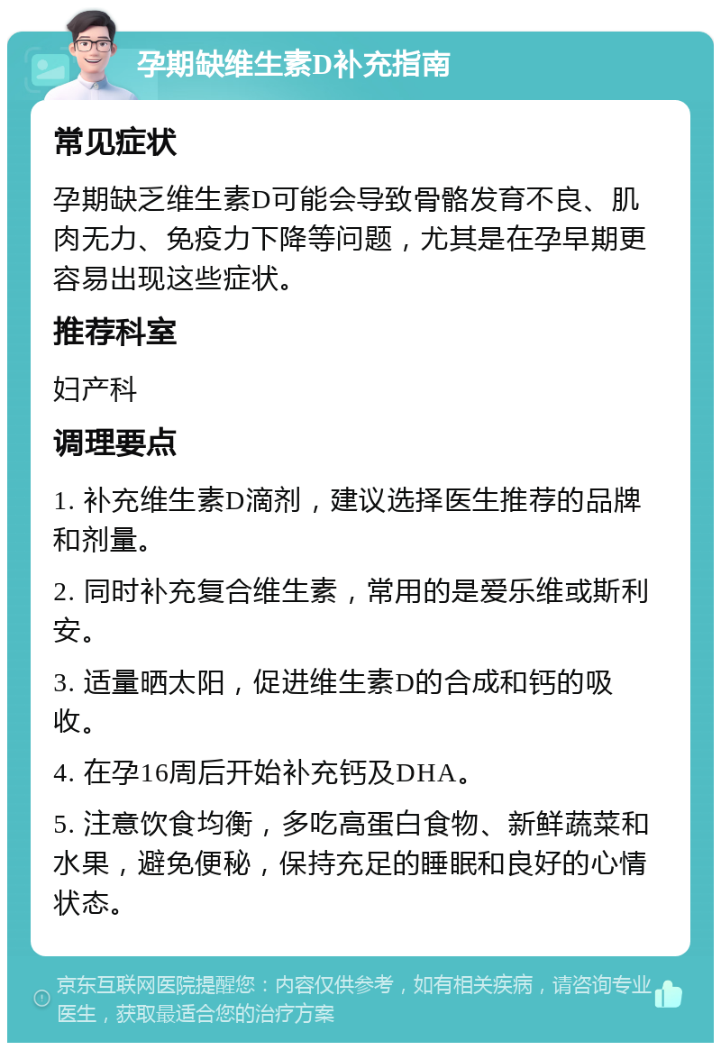 孕期缺维生素D补充指南 常见症状 孕期缺乏维生素D可能会导致骨骼发育不良、肌肉无力、免疫力下降等问题，尤其是在孕早期更容易出现这些症状。 推荐科室 妇产科 调理要点 1. 补充维生素D滴剂，建议选择医生推荐的品牌和剂量。 2. 同时补充复合维生素，常用的是爱乐维或斯利安。 3. 适量晒太阳，促进维生素D的合成和钙的吸收。 4. 在孕16周后开始补充钙及DHA。 5. 注意饮食均衡，多吃高蛋白食物、新鲜蔬菜和水果，避免便秘，保持充足的睡眠和良好的心情状态。