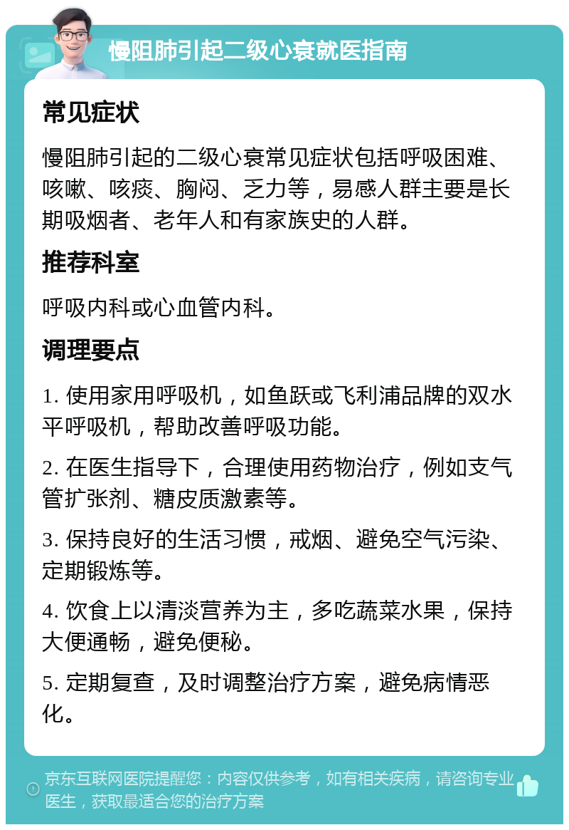 慢阻肺引起二级心衰就医指南 常见症状 慢阻肺引起的二级心衰常见症状包括呼吸困难、咳嗽、咳痰、胸闷、乏力等，易感人群主要是长期吸烟者、老年人和有家族史的人群。 推荐科室 呼吸内科或心血管内科。 调理要点 1. 使用家用呼吸机，如鱼跃或飞利浦品牌的双水平呼吸机，帮助改善呼吸功能。 2. 在医生指导下，合理使用药物治疗，例如支气管扩张剂、糖皮质激素等。 3. 保持良好的生活习惯，戒烟、避免空气污染、定期锻炼等。 4. 饮食上以清淡营养为主，多吃蔬菜水果，保持大便通畅，避免便秘。 5. 定期复查，及时调整治疗方案，避免病情恶化。