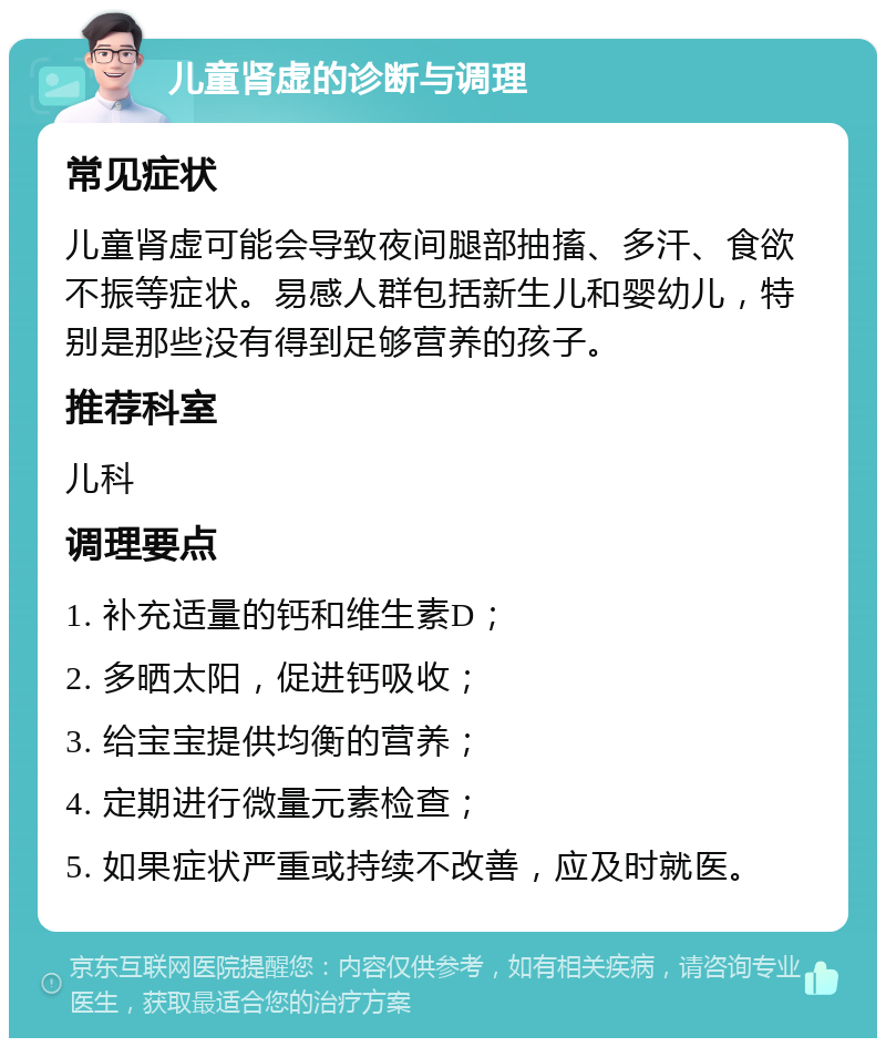 儿童肾虚的诊断与调理 常见症状 儿童肾虚可能会导致夜间腿部抽搐、多汗、食欲不振等症状。易感人群包括新生儿和婴幼儿，特别是那些没有得到足够营养的孩子。 推荐科室 儿科 调理要点 1. 补充适量的钙和维生素D； 2. 多晒太阳，促进钙吸收； 3. 给宝宝提供均衡的营养； 4. 定期进行微量元素检查； 5. 如果症状严重或持续不改善，应及时就医。