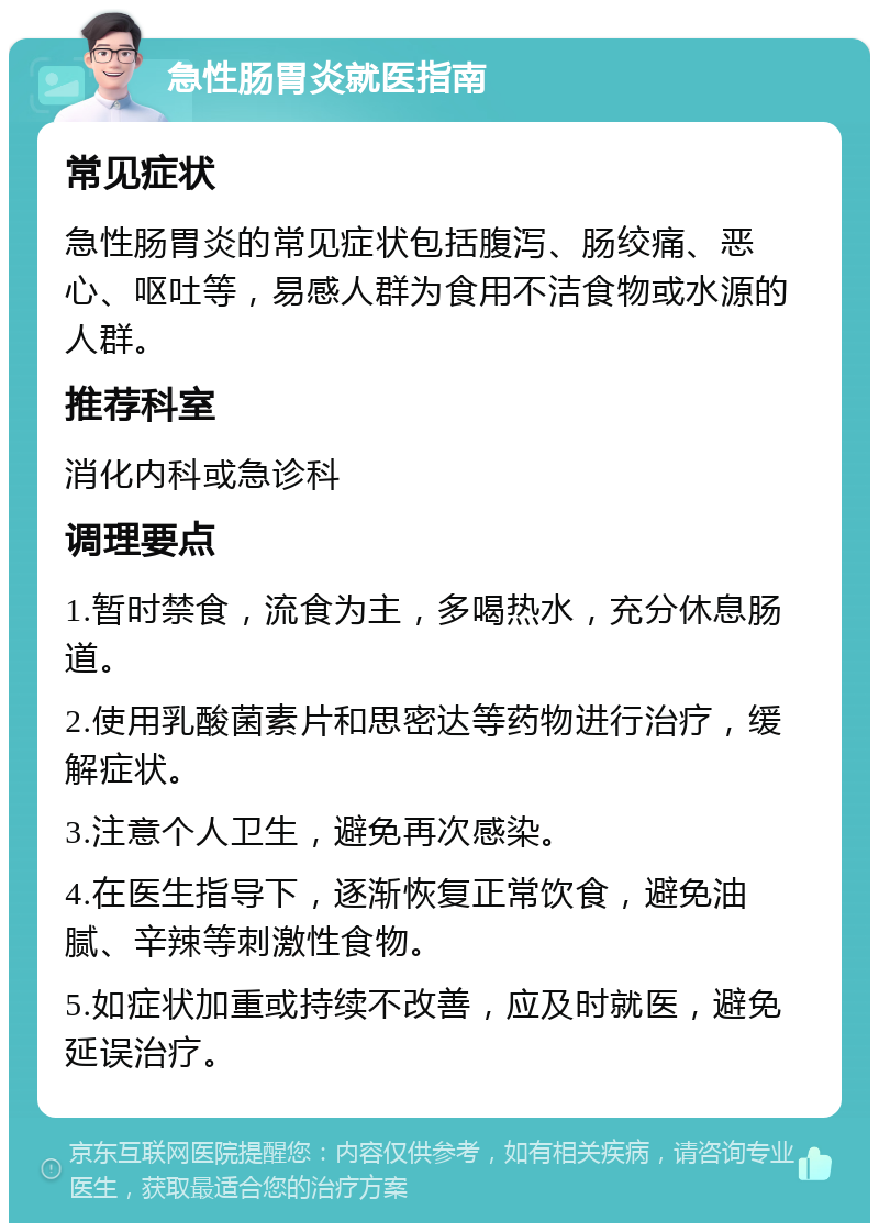 急性肠胃炎就医指南 常见症状 急性肠胃炎的常见症状包括腹泻、肠绞痛、恶心、呕吐等，易感人群为食用不洁食物或水源的人群。 推荐科室 消化内科或急诊科 调理要点 1.暂时禁食，流食为主，多喝热水，充分休息肠道。 2.使用乳酸菌素片和思密达等药物进行治疗，缓解症状。 3.注意个人卫生，避免再次感染。 4.在医生指导下，逐渐恢复正常饮食，避免油腻、辛辣等刺激性食物。 5.如症状加重或持续不改善，应及时就医，避免延误治疗。