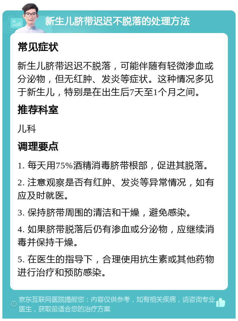 新生儿脐带迟迟不脱落的处理方法 常见症状 新生儿脐带迟迟不脱落，可能伴随有轻微渗血或分泌物，但无红肿、发炎等症状。这种情况多见于新生儿，特别是在出生后7天至1个月之间。 推荐科室 儿科 调理要点 1. 每天用75%酒精消毒脐带根部，促进其脱落。 2. 注意观察是否有红肿、发炎等异常情况，如有应及时就医。 3. 保持脐带周围的清洁和干燥，避免感染。 4. 如果脐带脱落后仍有渗血或分泌物，应继续消毒并保持干燥。 5. 在医生的指导下，合理使用抗生素或其他药物进行治疗和预防感染。