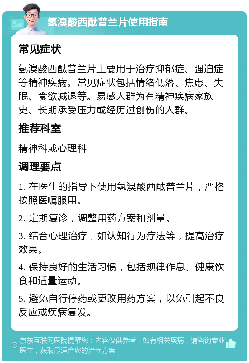 氢溴酸西酞普兰片使用指南 常见症状 氢溴酸西酞普兰片主要用于治疗抑郁症、强迫症等精神疾病。常见症状包括情绪低落、焦虑、失眠、食欲减退等。易感人群为有精神疾病家族史、长期承受压力或经历过创伤的人群。 推荐科室 精神科或心理科 调理要点 1. 在医生的指导下使用氢溴酸西酞普兰片，严格按照医嘱服用。 2. 定期复诊，调整用药方案和剂量。 3. 结合心理治疗，如认知行为疗法等，提高治疗效果。 4. 保持良好的生活习惯，包括规律作息、健康饮食和适量运动。 5. 避免自行停药或更改用药方案，以免引起不良反应或疾病复发。