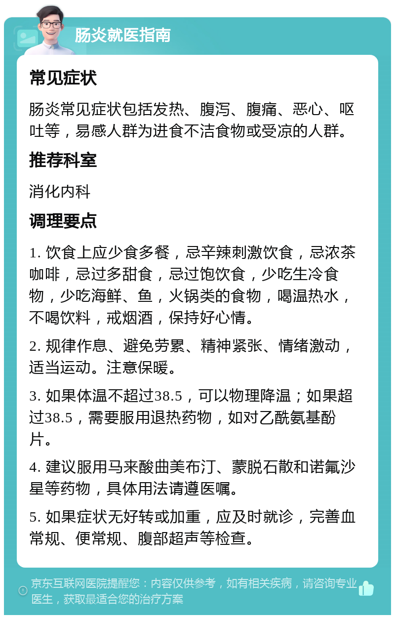 肠炎就医指南 常见症状 肠炎常见症状包括发热、腹泻、腹痛、恶心、呕吐等，易感人群为进食不洁食物或受凉的人群。 推荐科室 消化内科 调理要点 1. 饮食上应少食多餐，忌辛辣刺激饮食，忌浓茶咖啡，忌过多甜食，忌过饱饮食，少吃生冷食物，少吃海鲜、鱼，火锅类的食物，喝温热水，不喝饮料，戒烟酒，保持好心情。 2. 规律作息、避免劳累、精神紧张、情绪激动，适当运动。注意保暖。 3. 如果体温不超过38.5，可以物理降温；如果超过38.5，需要服用退热药物，如对乙酰氨基酚片。 4. 建议服用马来酸曲美布汀、蒙脱石散和诺氟沙星等药物，具体用法请遵医嘱。 5. 如果症状无好转或加重，应及时就诊，完善血常规、便常规、腹部超声等检查。