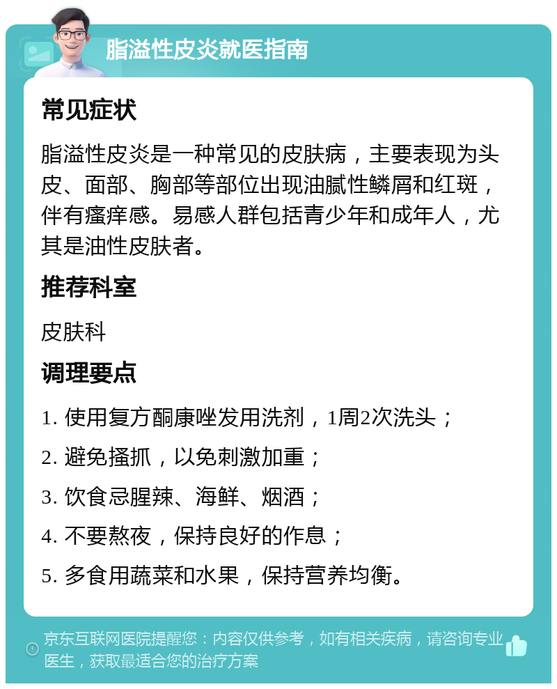 脂溢性皮炎就医指南 常见症状 脂溢性皮炎是一种常见的皮肤病，主要表现为头皮、面部、胸部等部位出现油腻性鳞屑和红斑，伴有瘙痒感。易感人群包括青少年和成年人，尤其是油性皮肤者。 推荐科室 皮肤科 调理要点 1. 使用复方酮康唑发用洗剂，1周2次洗头； 2. 避免搔抓，以免刺激加重； 3. 饮食忌腥辣、海鲜、烟酒； 4. 不要熬夜，保持良好的作息； 5. 多食用蔬菜和水果，保持营养均衡。